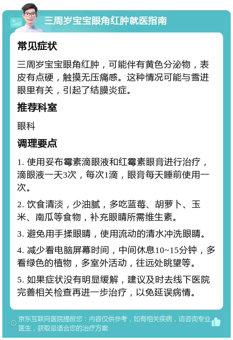 三周岁宝宝眼角红肿就医指南 常见症状 三周岁宝宝眼角红肿，可能伴有黄色分泌物，表皮有点硬，触摸无压痛感。这种情况可能与雪进眼里有关，引起了结膜炎症。 推荐科室 眼科 调理要点 1. 使用妥布霉素滴眼液和红霉素眼膏进行治疗，滴眼液一天3次，每次1滴，眼膏每天睡前使用一次。 2. 饮食清淡，少油腻，多吃蓝莓、胡萝卜、玉米、南瓜等食物，补充眼睛所需维生素。 3. 避免用手揉眼睛，使用流动的清水冲洗眼睛。 4. 减少看电脑屏幕时间，中间休息10~15分钟，多看绿色的植物，多室外活动，往远处眺望等。 5. 如果症状没有明显缓解，建议及时去线下医院完善相关检查再进一步治疗，以免延误病情。