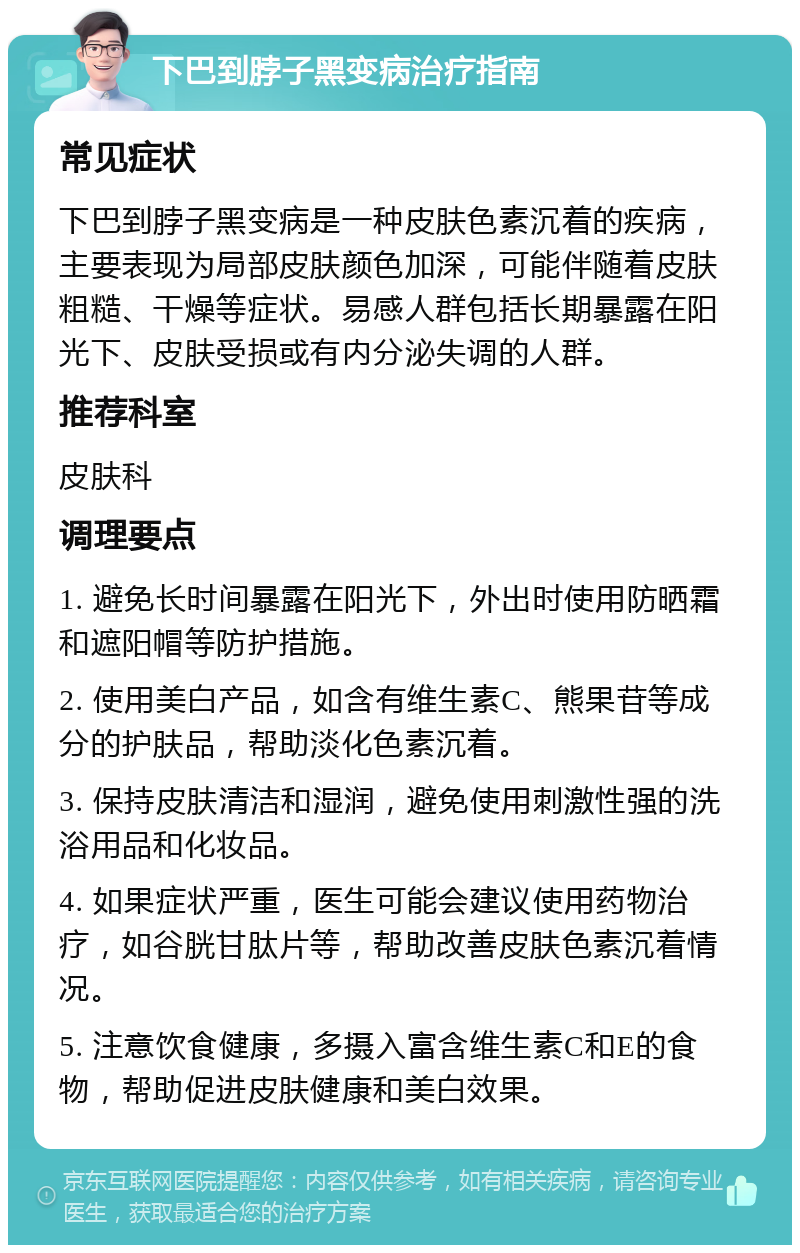 下巴到脖子黑变病治疗指南 常见症状 下巴到脖子黑变病是一种皮肤色素沉着的疾病，主要表现为局部皮肤颜色加深，可能伴随着皮肤粗糙、干燥等症状。易感人群包括长期暴露在阳光下、皮肤受损或有内分泌失调的人群。 推荐科室 皮肤科 调理要点 1. 避免长时间暴露在阳光下，外出时使用防晒霜和遮阳帽等防护措施。 2. 使用美白产品，如含有维生素C、熊果苷等成分的护肤品，帮助淡化色素沉着。 3. 保持皮肤清洁和湿润，避免使用刺激性强的洗浴用品和化妆品。 4. 如果症状严重，医生可能会建议使用药物治疗，如谷胱甘肽片等，帮助改善皮肤色素沉着情况。 5. 注意饮食健康，多摄入富含维生素C和E的食物，帮助促进皮肤健康和美白效果。