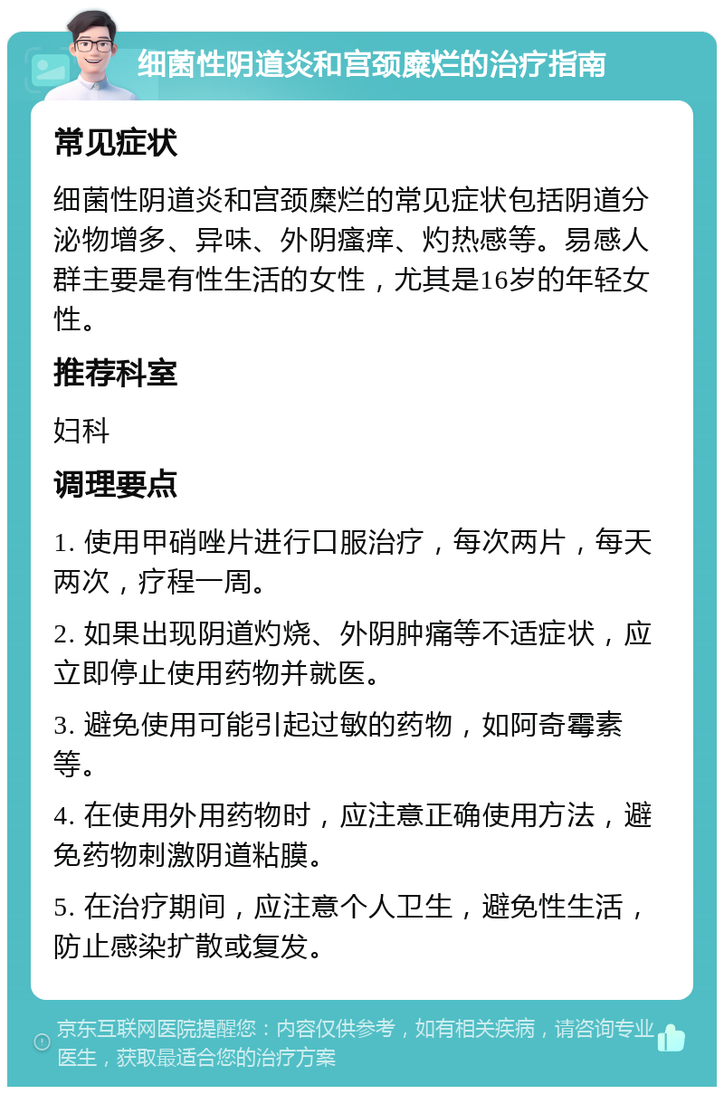 细菌性阴道炎和宫颈糜烂的治疗指南 常见症状 细菌性阴道炎和宫颈糜烂的常见症状包括阴道分泌物增多、异味、外阴瘙痒、灼热感等。易感人群主要是有性生活的女性，尤其是16岁的年轻女性。 推荐科室 妇科 调理要点 1. 使用甲硝唑片进行口服治疗，每次两片，每天两次，疗程一周。 2. 如果出现阴道灼烧、外阴肿痛等不适症状，应立即停止使用药物并就医。 3. 避免使用可能引起过敏的药物，如阿奇霉素等。 4. 在使用外用药物时，应注意正确使用方法，避免药物刺激阴道粘膜。 5. 在治疗期间，应注意个人卫生，避免性生活，防止感染扩散或复发。