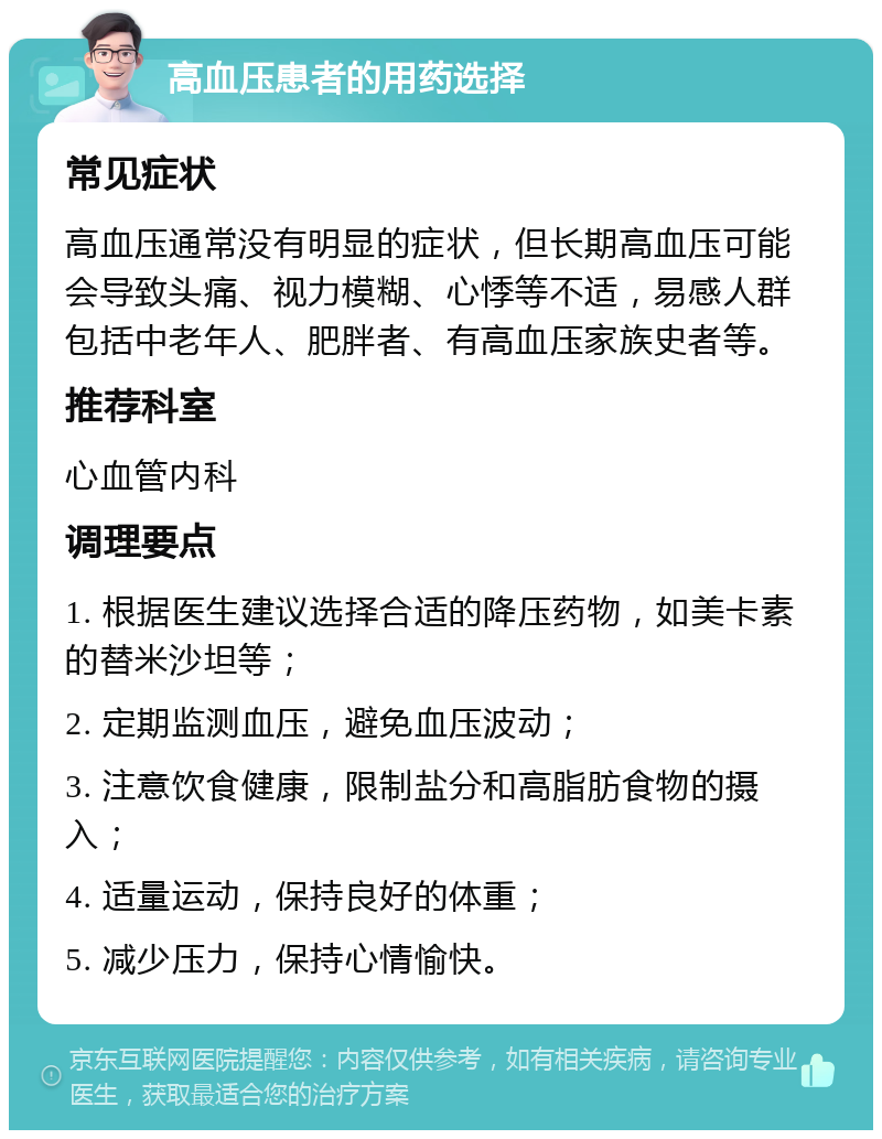 高血压患者的用药选择 常见症状 高血压通常没有明显的症状，但长期高血压可能会导致头痛、视力模糊、心悸等不适，易感人群包括中老年人、肥胖者、有高血压家族史者等。 推荐科室 心血管内科 调理要点 1. 根据医生建议选择合适的降压药物，如美卡素的替米沙坦等； 2. 定期监测血压，避免血压波动； 3. 注意饮食健康，限制盐分和高脂肪食物的摄入； 4. 适量运动，保持良好的体重； 5. 减少压力，保持心情愉快。