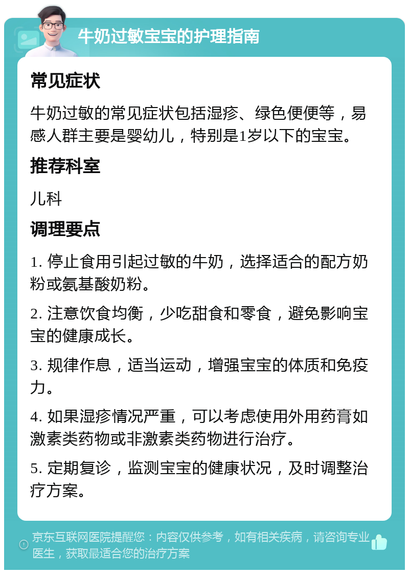 牛奶过敏宝宝的护理指南 常见症状 牛奶过敏的常见症状包括湿疹、绿色便便等，易感人群主要是婴幼儿，特别是1岁以下的宝宝。 推荐科室 儿科 调理要点 1. 停止食用引起过敏的牛奶，选择适合的配方奶粉或氨基酸奶粉。 2. 注意饮食均衡，少吃甜食和零食，避免影响宝宝的健康成长。 3. 规律作息，适当运动，增强宝宝的体质和免疫力。 4. 如果湿疹情况严重，可以考虑使用外用药膏如激素类药物或非激素类药物进行治疗。 5. 定期复诊，监测宝宝的健康状况，及时调整治疗方案。