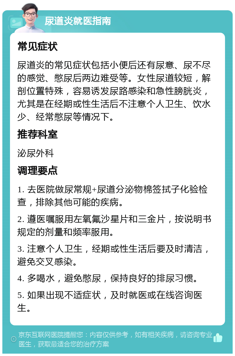 尿道炎就医指南 常见症状 尿道炎的常见症状包括小便后还有尿意、尿不尽的感觉、憋尿后两边难受等。女性尿道较短，解剖位置特殊，容易诱发尿路感染和急性膀胱炎，尤其是在经期或性生活后不注意个人卫生、饮水少、经常憋尿等情况下。 推荐科室 泌尿外科 调理要点 1. 去医院做尿常规+尿道分泌物棉签拭子化验检查，排除其他可能的疾病。 2. 遵医嘱服用左氧氟沙星片和三金片，按说明书规定的剂量和频率服用。 3. 注意个人卫生，经期或性生活后要及时清洁，避免交叉感染。 4. 多喝水，避免憋尿，保持良好的排尿习惯。 5. 如果出现不适症状，及时就医或在线咨询医生。