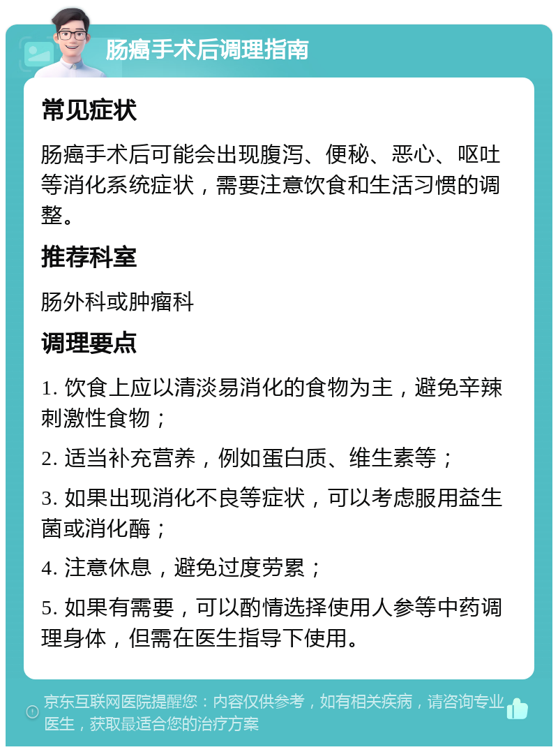 肠癌手术后调理指南 常见症状 肠癌手术后可能会出现腹泻、便秘、恶心、呕吐等消化系统症状，需要注意饮食和生活习惯的调整。 推荐科室 肠外科或肿瘤科 调理要点 1. 饮食上应以清淡易消化的食物为主，避免辛辣刺激性食物； 2. 适当补充营养，例如蛋白质、维生素等； 3. 如果出现消化不良等症状，可以考虑服用益生菌或消化酶； 4. 注意休息，避免过度劳累； 5. 如果有需要，可以酌情选择使用人参等中药调理身体，但需在医生指导下使用。