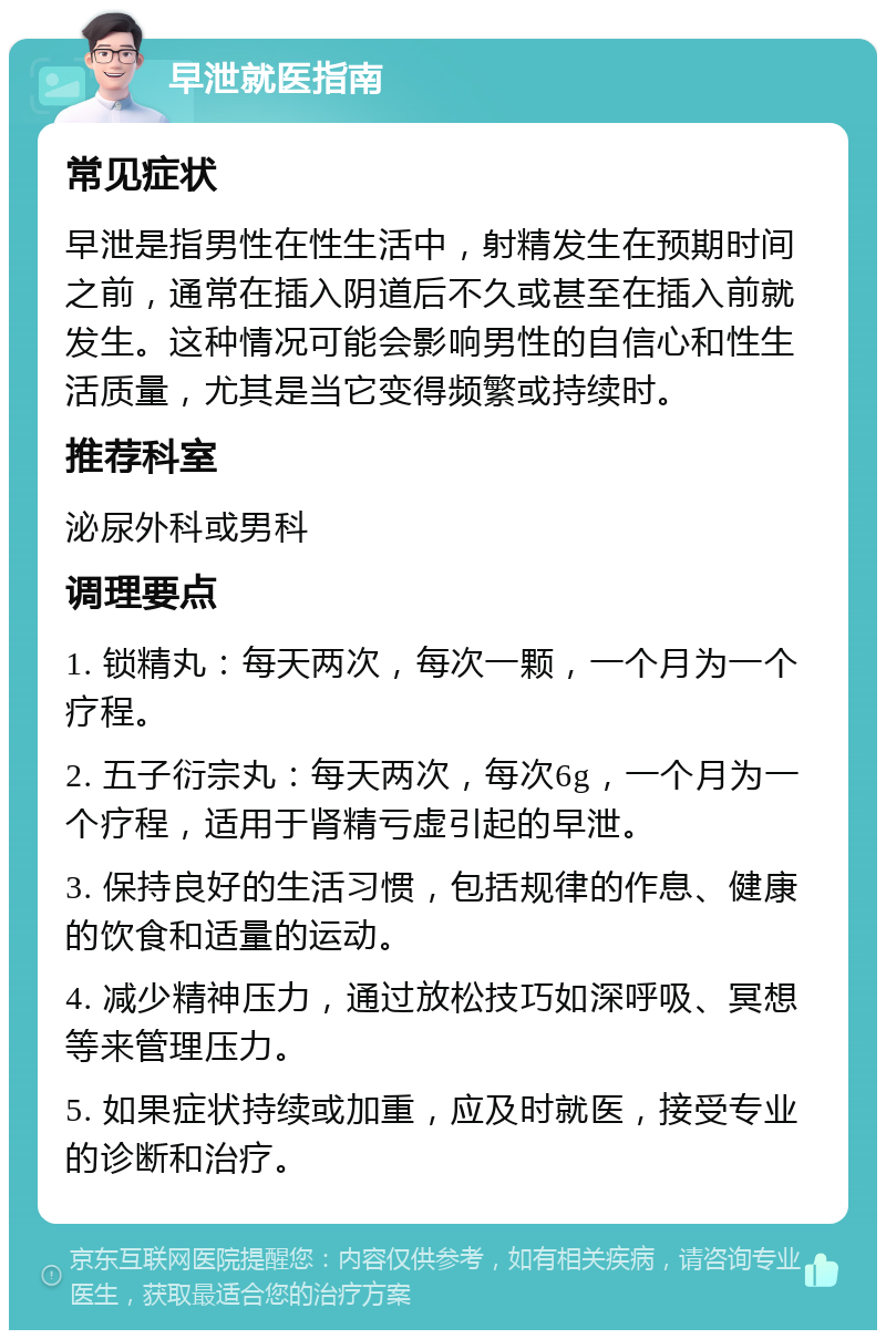 早泄就医指南 常见症状 早泄是指男性在性生活中，射精发生在预期时间之前，通常在插入阴道后不久或甚至在插入前就发生。这种情况可能会影响男性的自信心和性生活质量，尤其是当它变得频繁或持续时。 推荐科室 泌尿外科或男科 调理要点 1. 锁精丸：每天两次，每次一颗，一个月为一个疗程。 2. 五子衍宗丸：每天两次，每次6g，一个月为一个疗程，适用于肾精亏虚引起的早泄。 3. 保持良好的生活习惯，包括规律的作息、健康的饮食和适量的运动。 4. 减少精神压力，通过放松技巧如深呼吸、冥想等来管理压力。 5. 如果症状持续或加重，应及时就医，接受专业的诊断和治疗。