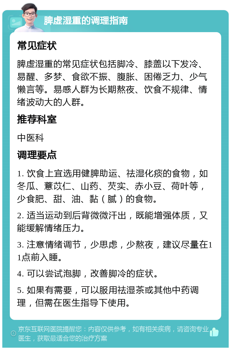 脾虚湿重的调理指南 常见症状 脾虚湿重的常见症状包括脚冷、膝盖以下发冷、易醒、多梦、食欲不振、腹胀、困倦乏力、少气懒言等。易感人群为长期熬夜、饮食不规律、情绪波动大的人群。 推荐科室 中医科 调理要点 1. 饮食上宜选用健脾助运、祛湿化痰的食物，如冬瓜、薏苡仁、山药、芡实、赤小豆、荷叶等，少食肥、甜、油、黏（腻）的食物。 2. 适当运动到后背微微汗出，既能增强体质，又能缓解情绪压力。 3. 注意情绪调节，少思虑，少熬夜，建议尽量在11点前入睡。 4. 可以尝试泡脚，改善脚冷的症状。 5. 如果有需要，可以服用祛湿茶或其他中药调理，但需在医生指导下使用。