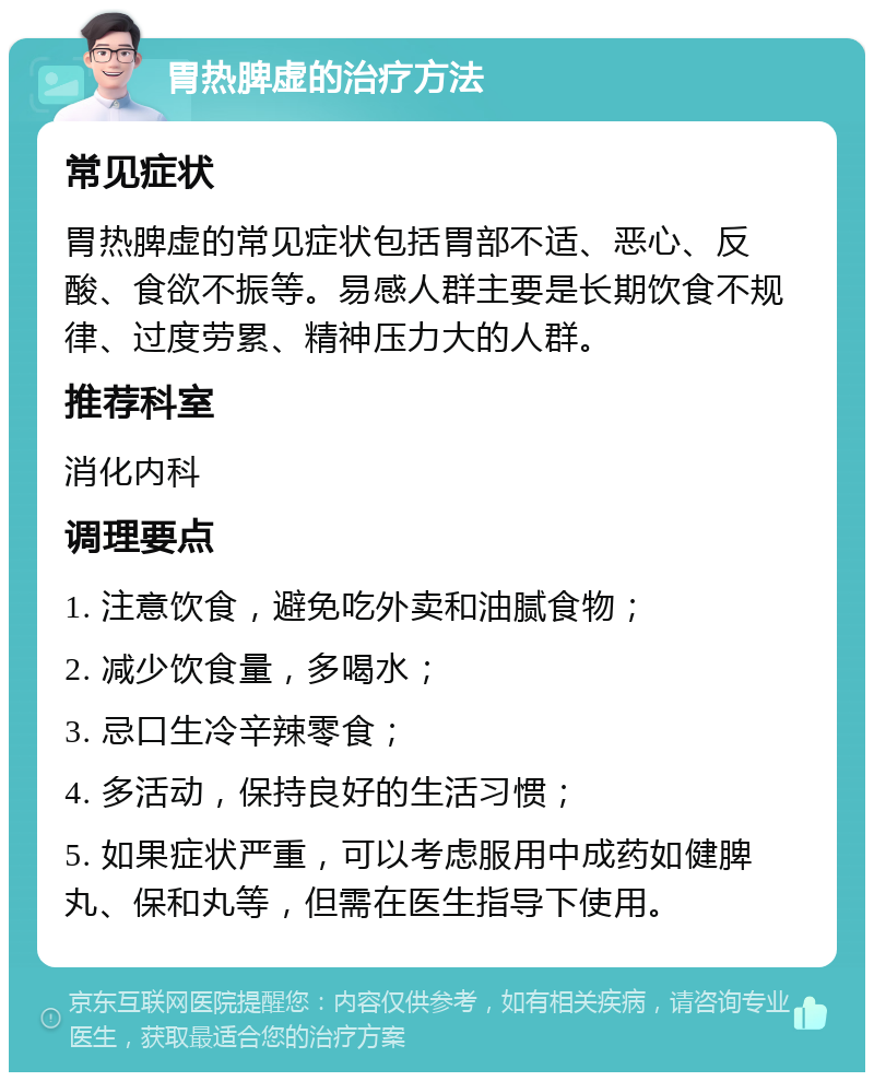 胃热脾虚的治疗方法 常见症状 胃热脾虚的常见症状包括胃部不适、恶心、反酸、食欲不振等。易感人群主要是长期饮食不规律、过度劳累、精神压力大的人群。 推荐科室 消化内科 调理要点 1. 注意饮食，避免吃外卖和油腻食物； 2. 减少饮食量，多喝水； 3. 忌口生冷辛辣零食； 4. 多活动，保持良好的生活习惯； 5. 如果症状严重，可以考虑服用中成药如健脾丸、保和丸等，但需在医生指导下使用。