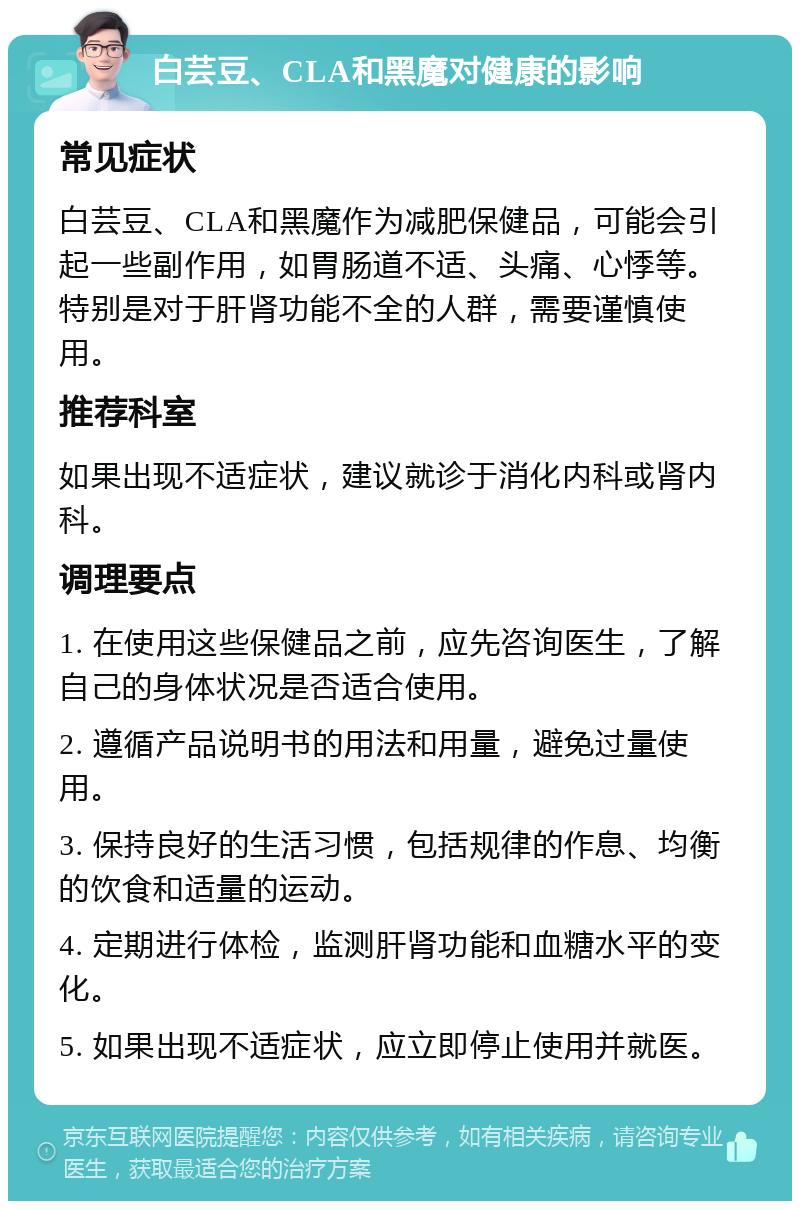 白芸豆、CLA和黑魔对健康的影响 常见症状 白芸豆、CLA和黑魔作为减肥保健品，可能会引起一些副作用，如胃肠道不适、头痛、心悸等。特别是对于肝肾功能不全的人群，需要谨慎使用。 推荐科室 如果出现不适症状，建议就诊于消化内科或肾内科。 调理要点 1. 在使用这些保健品之前，应先咨询医生，了解自己的身体状况是否适合使用。 2. 遵循产品说明书的用法和用量，避免过量使用。 3. 保持良好的生活习惯，包括规律的作息、均衡的饮食和适量的运动。 4. 定期进行体检，监测肝肾功能和血糖水平的变化。 5. 如果出现不适症状，应立即停止使用并就医。