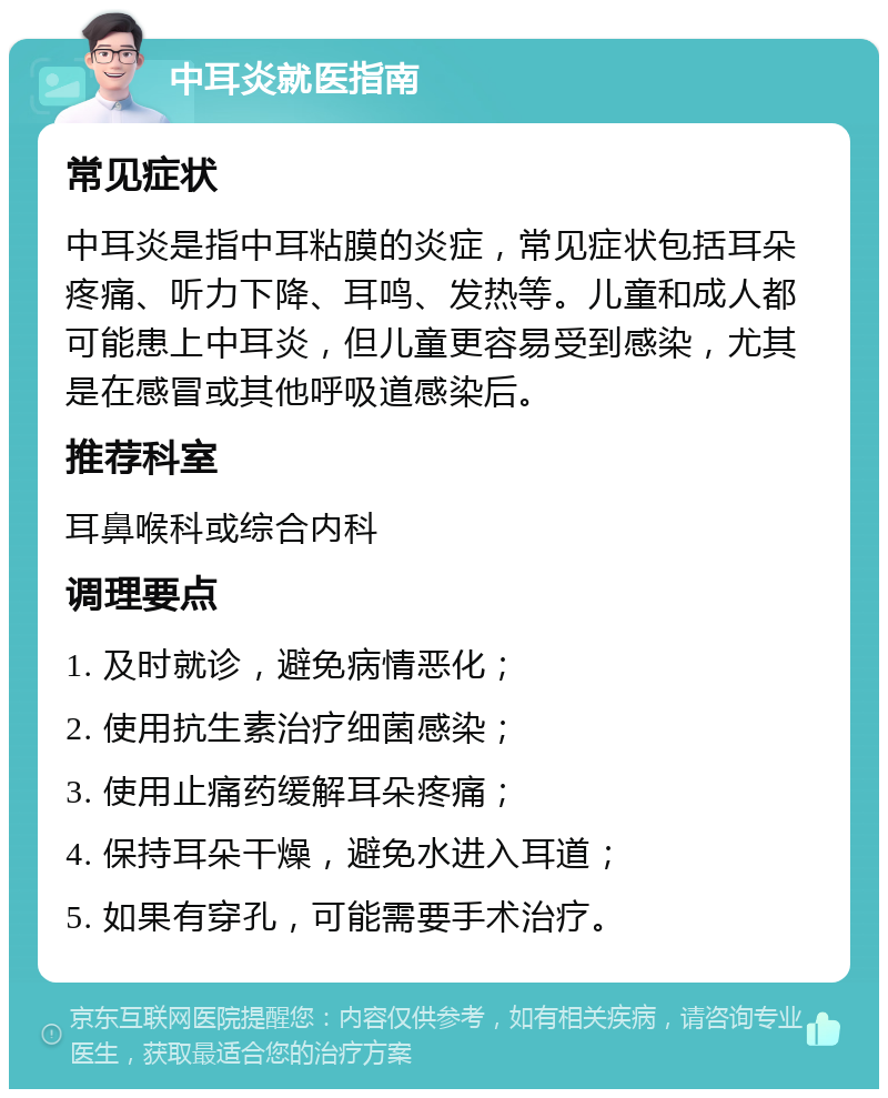 中耳炎就医指南 常见症状 中耳炎是指中耳粘膜的炎症，常见症状包括耳朵疼痛、听力下降、耳鸣、发热等。儿童和成人都可能患上中耳炎，但儿童更容易受到感染，尤其是在感冒或其他呼吸道感染后。 推荐科室 耳鼻喉科或综合内科 调理要点 1. 及时就诊，避免病情恶化； 2. 使用抗生素治疗细菌感染； 3. 使用止痛药缓解耳朵疼痛； 4. 保持耳朵干燥，避免水进入耳道； 5. 如果有穿孔，可能需要手术治疗。