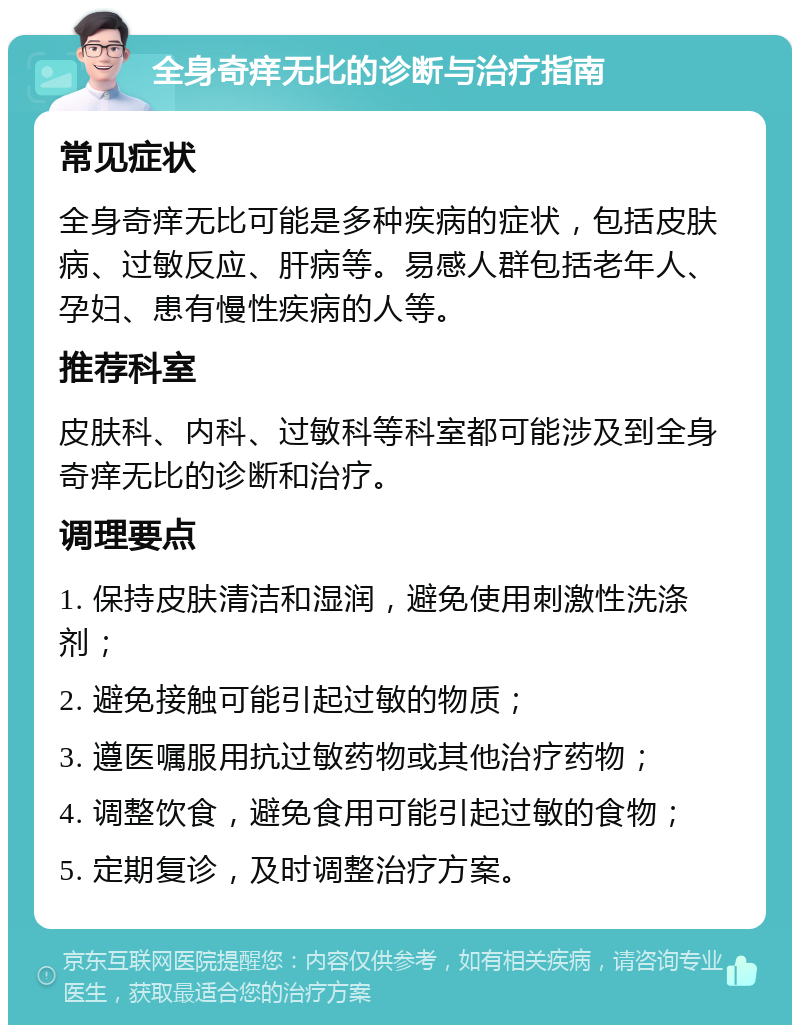 全身奇痒无比的诊断与治疗指南 常见症状 全身奇痒无比可能是多种疾病的症状，包括皮肤病、过敏反应、肝病等。易感人群包括老年人、孕妇、患有慢性疾病的人等。 推荐科室 皮肤科、内科、过敏科等科室都可能涉及到全身奇痒无比的诊断和治疗。 调理要点 1. 保持皮肤清洁和湿润，避免使用刺激性洗涤剂； 2. 避免接触可能引起过敏的物质； 3. 遵医嘱服用抗过敏药物或其他治疗药物； 4. 调整饮食，避免食用可能引起过敏的食物； 5. 定期复诊，及时调整治疗方案。