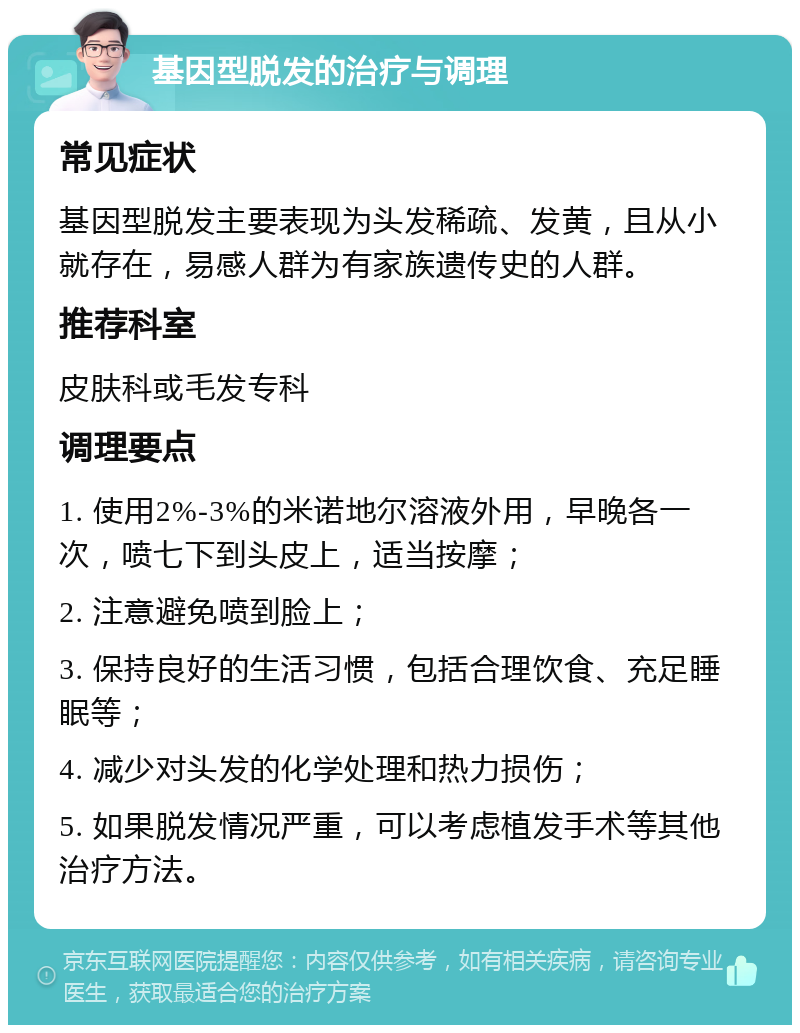 基因型脱发的治疗与调理 常见症状 基因型脱发主要表现为头发稀疏、发黄，且从小就存在，易感人群为有家族遗传史的人群。 推荐科室 皮肤科或毛发专科 调理要点 1. 使用2%-3%的米诺地尔溶液外用，早晚各一次，喷七下到头皮上，适当按摩； 2. 注意避免喷到脸上； 3. 保持良好的生活习惯，包括合理饮食、充足睡眠等； 4. 减少对头发的化学处理和热力损伤； 5. 如果脱发情况严重，可以考虑植发手术等其他治疗方法。