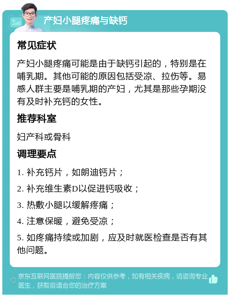 产妇小腿疼痛与缺钙 常见症状 产妇小腿疼痛可能是由于缺钙引起的，特别是在哺乳期。其他可能的原因包括受凉、拉伤等。易感人群主要是哺乳期的产妇，尤其是那些孕期没有及时补充钙的女性。 推荐科室 妇产科或骨科 调理要点 1. 补充钙片，如朗迪钙片； 2. 补充维生素D以促进钙吸收； 3. 热敷小腿以缓解疼痛； 4. 注意保暖，避免受凉； 5. 如疼痛持续或加剧，应及时就医检查是否有其他问题。