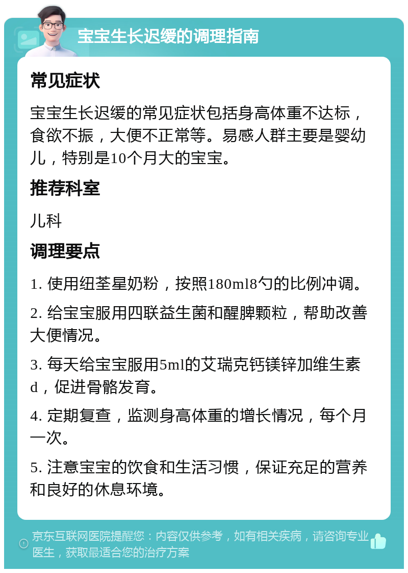 宝宝生长迟缓的调理指南 常见症状 宝宝生长迟缓的常见症状包括身高体重不达标，食欲不振，大便不正常等。易感人群主要是婴幼儿，特别是10个月大的宝宝。 推荐科室 儿科 调理要点 1. 使用纽荃星奶粉，按照180ml8勺的比例冲调。 2. 给宝宝服用四联益生菌和醒脾颗粒，帮助改善大便情况。 3. 每天给宝宝服用5ml的艾瑞克钙镁锌加维生素d，促进骨骼发育。 4. 定期复查，监测身高体重的增长情况，每个月一次。 5. 注意宝宝的饮食和生活习惯，保证充足的营养和良好的休息环境。