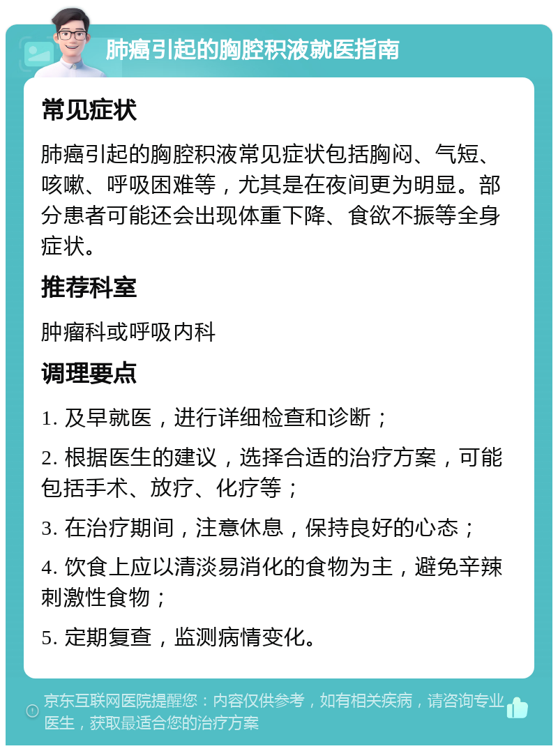 肺癌引起的胸腔积液就医指南 常见症状 肺癌引起的胸腔积液常见症状包括胸闷、气短、咳嗽、呼吸困难等，尤其是在夜间更为明显。部分患者可能还会出现体重下降、食欲不振等全身症状。 推荐科室 肿瘤科或呼吸内科 调理要点 1. 及早就医，进行详细检查和诊断； 2. 根据医生的建议，选择合适的治疗方案，可能包括手术、放疗、化疗等； 3. 在治疗期间，注意休息，保持良好的心态； 4. 饮食上应以清淡易消化的食物为主，避免辛辣刺激性食物； 5. 定期复查，监测病情变化。