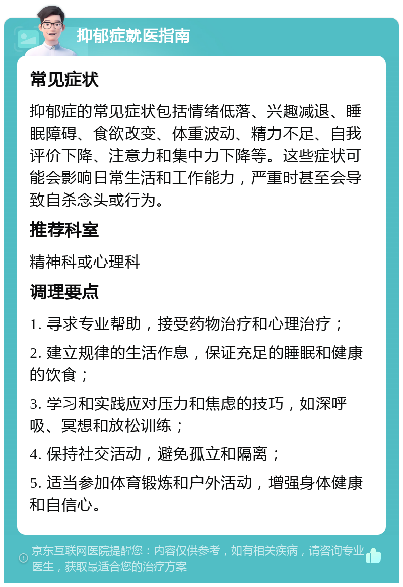 抑郁症就医指南 常见症状 抑郁症的常见症状包括情绪低落、兴趣减退、睡眠障碍、食欲改变、体重波动、精力不足、自我评价下降、注意力和集中力下降等。这些症状可能会影响日常生活和工作能力，严重时甚至会导致自杀念头或行为。 推荐科室 精神科或心理科 调理要点 1. 寻求专业帮助，接受药物治疗和心理治疗； 2. 建立规律的生活作息，保证充足的睡眠和健康的饮食； 3. 学习和实践应对压力和焦虑的技巧，如深呼吸、冥想和放松训练； 4. 保持社交活动，避免孤立和隔离； 5. 适当参加体育锻炼和户外活动，增强身体健康和自信心。