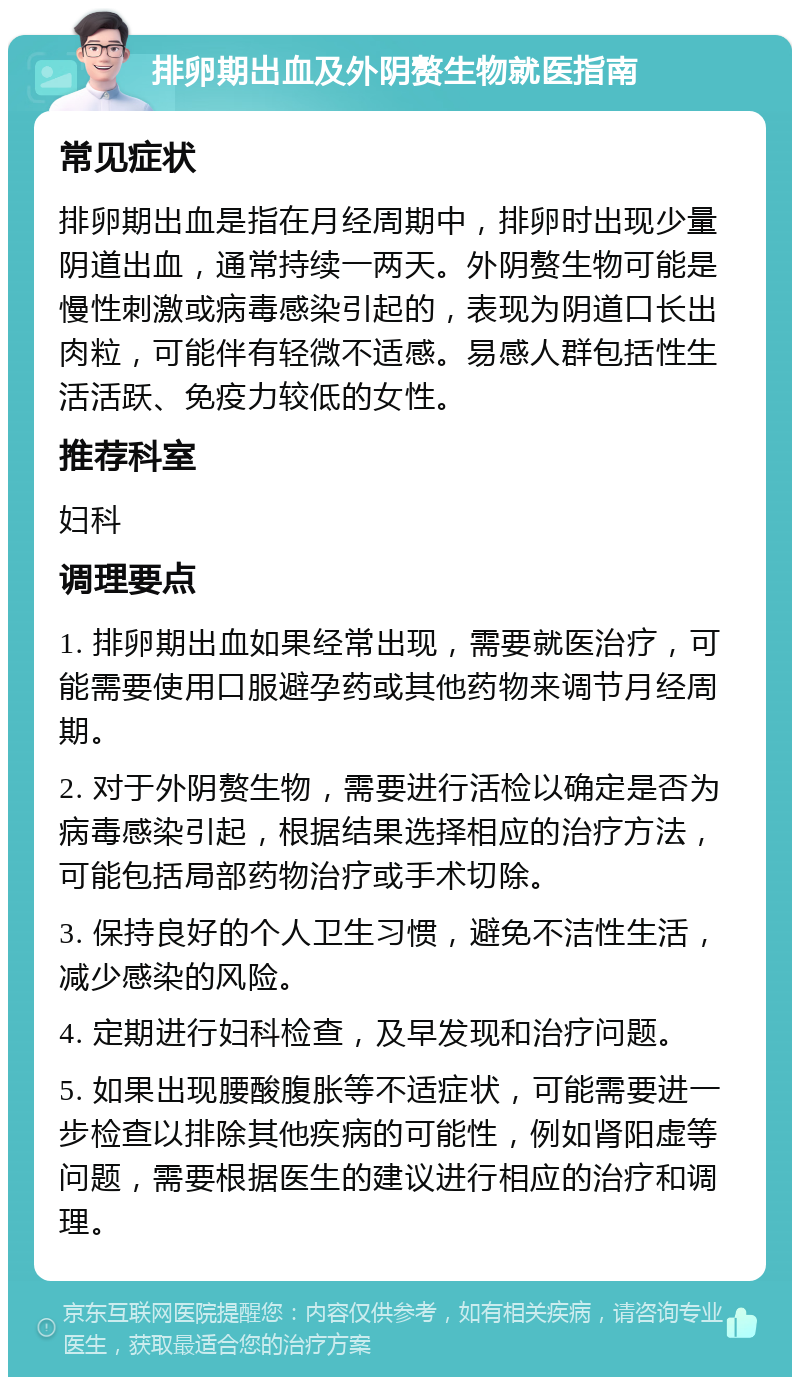 排卵期出血及外阴赘生物就医指南 常见症状 排卵期出血是指在月经周期中，排卵时出现少量阴道出血，通常持续一两天。外阴赘生物可能是慢性刺激或病毒感染引起的，表现为阴道口长出肉粒，可能伴有轻微不适感。易感人群包括性生活活跃、免疫力较低的女性。 推荐科室 妇科 调理要点 1. 排卵期出血如果经常出现，需要就医治疗，可能需要使用口服避孕药或其他药物来调节月经周期。 2. 对于外阴赘生物，需要进行活检以确定是否为病毒感染引起，根据结果选择相应的治疗方法，可能包括局部药物治疗或手术切除。 3. 保持良好的个人卫生习惯，避免不洁性生活，减少感染的风险。 4. 定期进行妇科检查，及早发现和治疗问题。 5. 如果出现腰酸腹胀等不适症状，可能需要进一步检查以排除其他疾病的可能性，例如肾阳虚等问题，需要根据医生的建议进行相应的治疗和调理。