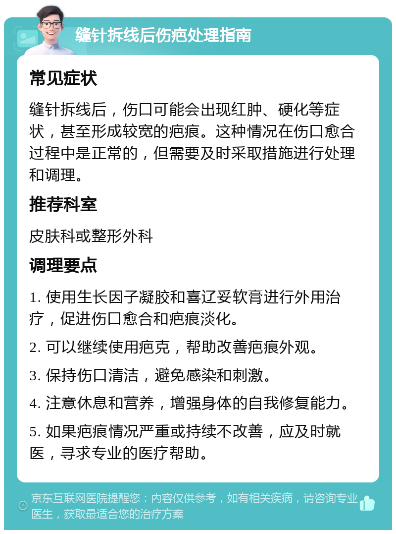 缝针拆线后伤疤处理指南 常见症状 缝针拆线后，伤口可能会出现红肿、硬化等症状，甚至形成较宽的疤痕。这种情况在伤口愈合过程中是正常的，但需要及时采取措施进行处理和调理。 推荐科室 皮肤科或整形外科 调理要点 1. 使用生长因子凝胶和喜辽妥软膏进行外用治疗，促进伤口愈合和疤痕淡化。 2. 可以继续使用疤克，帮助改善疤痕外观。 3. 保持伤口清洁，避免感染和刺激。 4. 注意休息和营养，增强身体的自我修复能力。 5. 如果疤痕情况严重或持续不改善，应及时就医，寻求专业的医疗帮助。