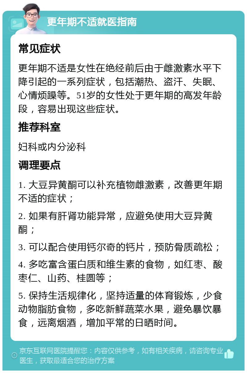 更年期不适就医指南 常见症状 更年期不适是女性在绝经前后由于雌激素水平下降引起的一系列症状，包括潮热、盗汗、失眠、心情烦躁等。51岁的女性处于更年期的高发年龄段，容易出现这些症状。 推荐科室 妇科或内分泌科 调理要点 1. 大豆异黄酮可以补充植物雌激素，改善更年期不适的症状； 2. 如果有肝肾功能异常，应避免使用大豆异黄酮； 3. 可以配合使用钙尔奇的钙片，预防骨质疏松； 4. 多吃富含蛋白质和维生素的食物，如红枣、酸枣仁、山药、桂圆等； 5. 保持生活规律化，坚持适量的体育锻炼，少食动物脂肪食物，多吃新鲜蔬菜水果，避免暴饮暴食，远离烟酒，增加平常的日晒时间。