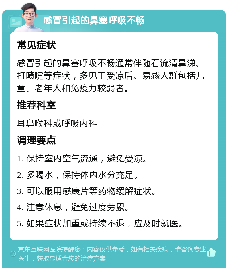 感冒引起的鼻塞呼吸不畅 常见症状 感冒引起的鼻塞呼吸不畅通常伴随着流清鼻涕、打喷嚏等症状，多见于受凉后。易感人群包括儿童、老年人和免疫力较弱者。 推荐科室 耳鼻喉科或呼吸内科 调理要点 1. 保持室内空气流通，避免受凉。 2. 多喝水，保持体内水分充足。 3. 可以服用感康片等药物缓解症状。 4. 注意休息，避免过度劳累。 5. 如果症状加重或持续不退，应及时就医。