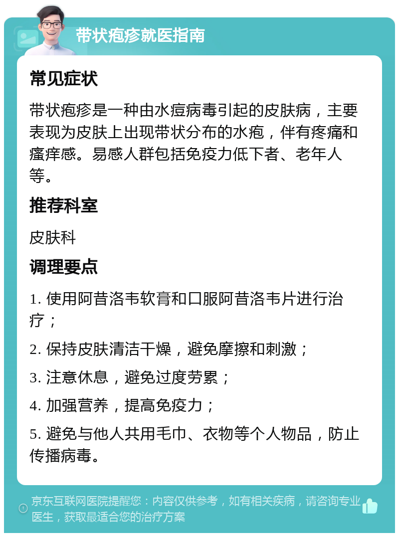 带状疱疹就医指南 常见症状 带状疱疹是一种由水痘病毒引起的皮肤病，主要表现为皮肤上出现带状分布的水疱，伴有疼痛和瘙痒感。易感人群包括免疫力低下者、老年人等。 推荐科室 皮肤科 调理要点 1. 使用阿昔洛韦软膏和口服阿昔洛韦片进行治疗； 2. 保持皮肤清洁干燥，避免摩擦和刺激； 3. 注意休息，避免过度劳累； 4. 加强营养，提高免疫力； 5. 避免与他人共用毛巾、衣物等个人物品，防止传播病毒。