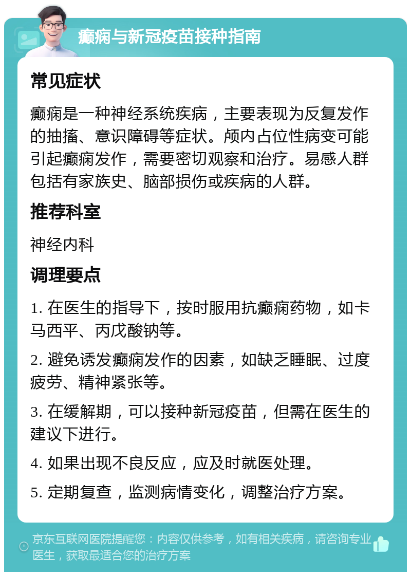 癫痫与新冠疫苗接种指南 常见症状 癫痫是一种神经系统疾病，主要表现为反复发作的抽搐、意识障碍等症状。颅内占位性病变可能引起癫痫发作，需要密切观察和治疗。易感人群包括有家族史、脑部损伤或疾病的人群。 推荐科室 神经内科 调理要点 1. 在医生的指导下，按时服用抗癫痫药物，如卡马西平、丙戊酸钠等。 2. 避免诱发癫痫发作的因素，如缺乏睡眠、过度疲劳、精神紧张等。 3. 在缓解期，可以接种新冠疫苗，但需在医生的建议下进行。 4. 如果出现不良反应，应及时就医处理。 5. 定期复查，监测病情变化，调整治疗方案。