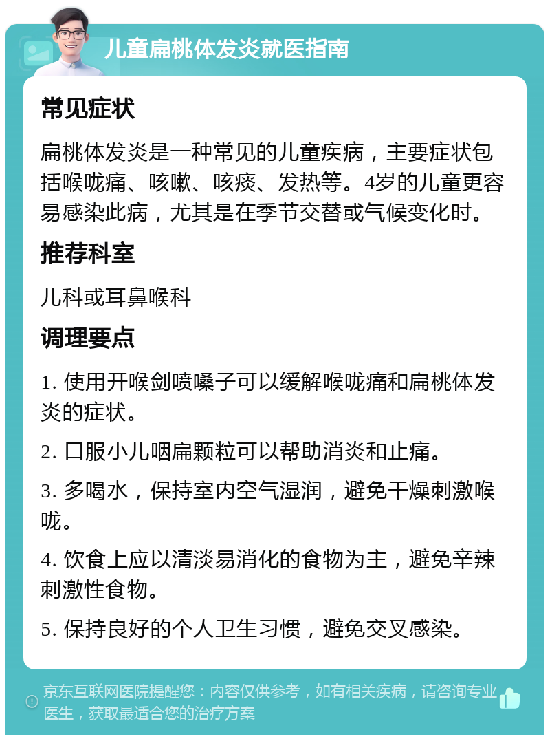 儿童扁桃体发炎就医指南 常见症状 扁桃体发炎是一种常见的儿童疾病，主要症状包括喉咙痛、咳嗽、咳痰、发热等。4岁的儿童更容易感染此病，尤其是在季节交替或气候变化时。 推荐科室 儿科或耳鼻喉科 调理要点 1. 使用开喉剑喷嗓子可以缓解喉咙痛和扁桃体发炎的症状。 2. 口服小儿咽扁颗粒可以帮助消炎和止痛。 3. 多喝水，保持室内空气湿润，避免干燥刺激喉咙。 4. 饮食上应以清淡易消化的食物为主，避免辛辣刺激性食物。 5. 保持良好的个人卫生习惯，避免交叉感染。