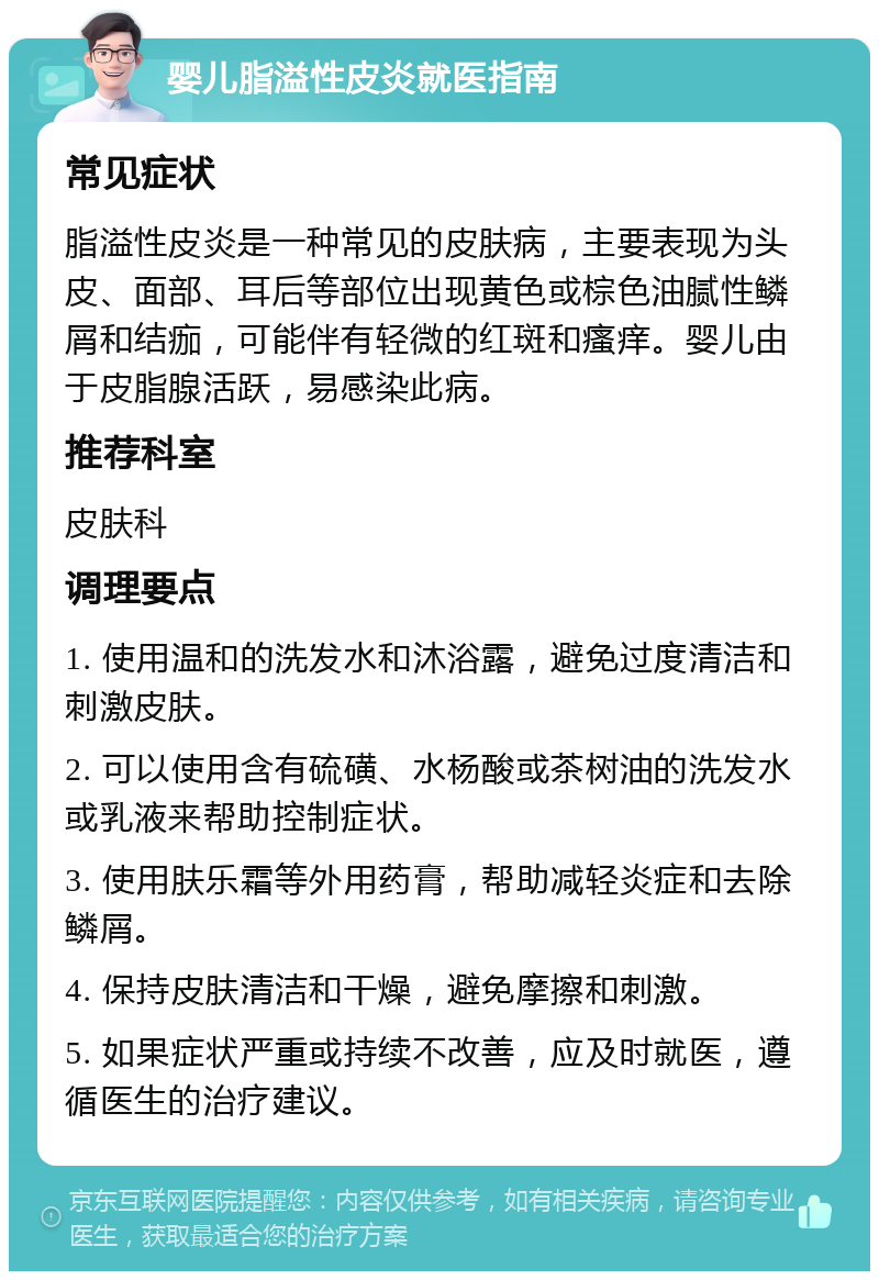 婴儿脂溢性皮炎就医指南 常见症状 脂溢性皮炎是一种常见的皮肤病，主要表现为头皮、面部、耳后等部位出现黄色或棕色油腻性鳞屑和结痂，可能伴有轻微的红斑和瘙痒。婴儿由于皮脂腺活跃，易感染此病。 推荐科室 皮肤科 调理要点 1. 使用温和的洗发水和沐浴露，避免过度清洁和刺激皮肤。 2. 可以使用含有硫磺、水杨酸或茶树油的洗发水或乳液来帮助控制症状。 3. 使用肤乐霜等外用药膏，帮助减轻炎症和去除鳞屑。 4. 保持皮肤清洁和干燥，避免摩擦和刺激。 5. 如果症状严重或持续不改善，应及时就医，遵循医生的治疗建议。