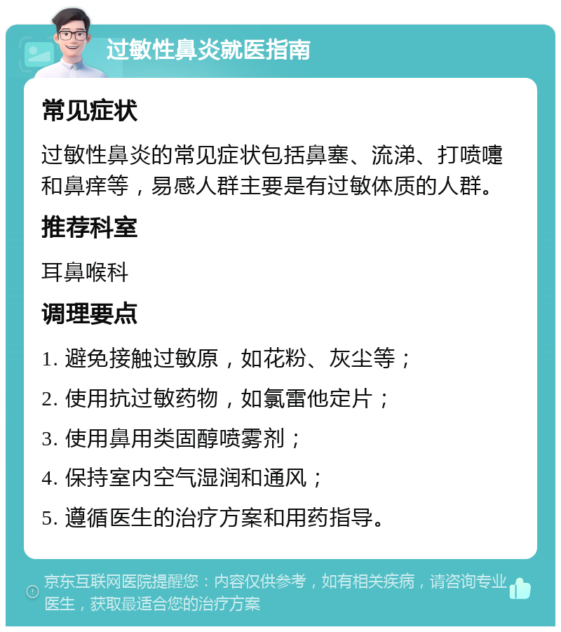 过敏性鼻炎就医指南 常见症状 过敏性鼻炎的常见症状包括鼻塞、流涕、打喷嚏和鼻痒等，易感人群主要是有过敏体质的人群。 推荐科室 耳鼻喉科 调理要点 1. 避免接触过敏原，如花粉、灰尘等； 2. 使用抗过敏药物，如氯雷他定片； 3. 使用鼻用类固醇喷雾剂； 4. 保持室内空气湿润和通风； 5. 遵循医生的治疗方案和用药指导。