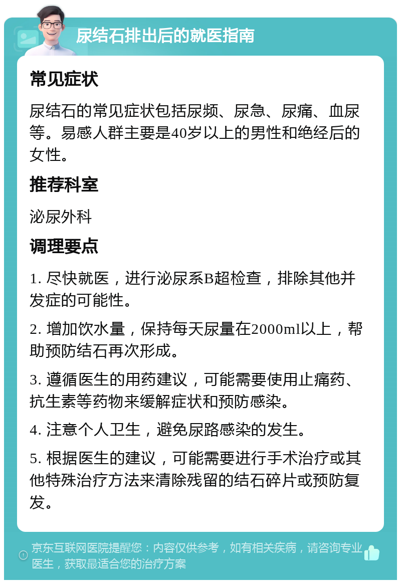 尿结石排出后的就医指南 常见症状 尿结石的常见症状包括尿频、尿急、尿痛、血尿等。易感人群主要是40岁以上的男性和绝经后的女性。 推荐科室 泌尿外科 调理要点 1. 尽快就医，进行泌尿系B超检查，排除其他并发症的可能性。 2. 增加饮水量，保持每天尿量在2000ml以上，帮助预防结石再次形成。 3. 遵循医生的用药建议，可能需要使用止痛药、抗生素等药物来缓解症状和预防感染。 4. 注意个人卫生，避免尿路感染的发生。 5. 根据医生的建议，可能需要进行手术治疗或其他特殊治疗方法来清除残留的结石碎片或预防复发。