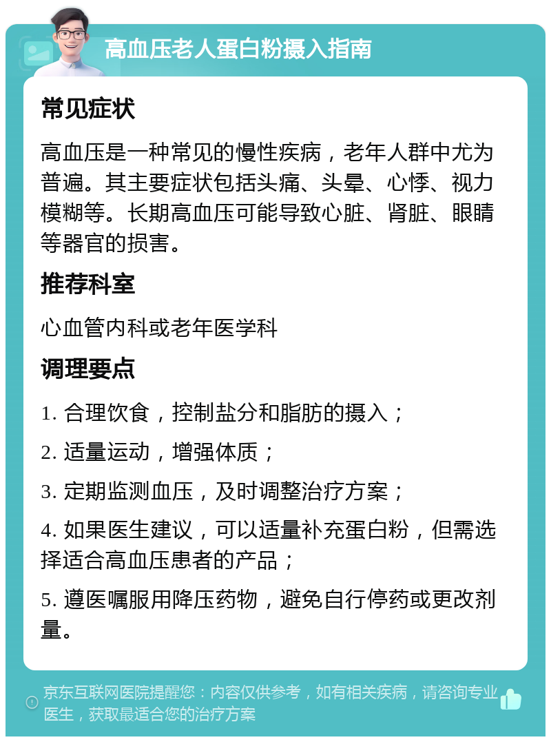 高血压老人蛋白粉摄入指南 常见症状 高血压是一种常见的慢性疾病，老年人群中尤为普遍。其主要症状包括头痛、头晕、心悸、视力模糊等。长期高血压可能导致心脏、肾脏、眼睛等器官的损害。 推荐科室 心血管内科或老年医学科 调理要点 1. 合理饮食，控制盐分和脂肪的摄入； 2. 适量运动，增强体质； 3. 定期监测血压，及时调整治疗方案； 4. 如果医生建议，可以适量补充蛋白粉，但需选择适合高血压患者的产品； 5. 遵医嘱服用降压药物，避免自行停药或更改剂量。