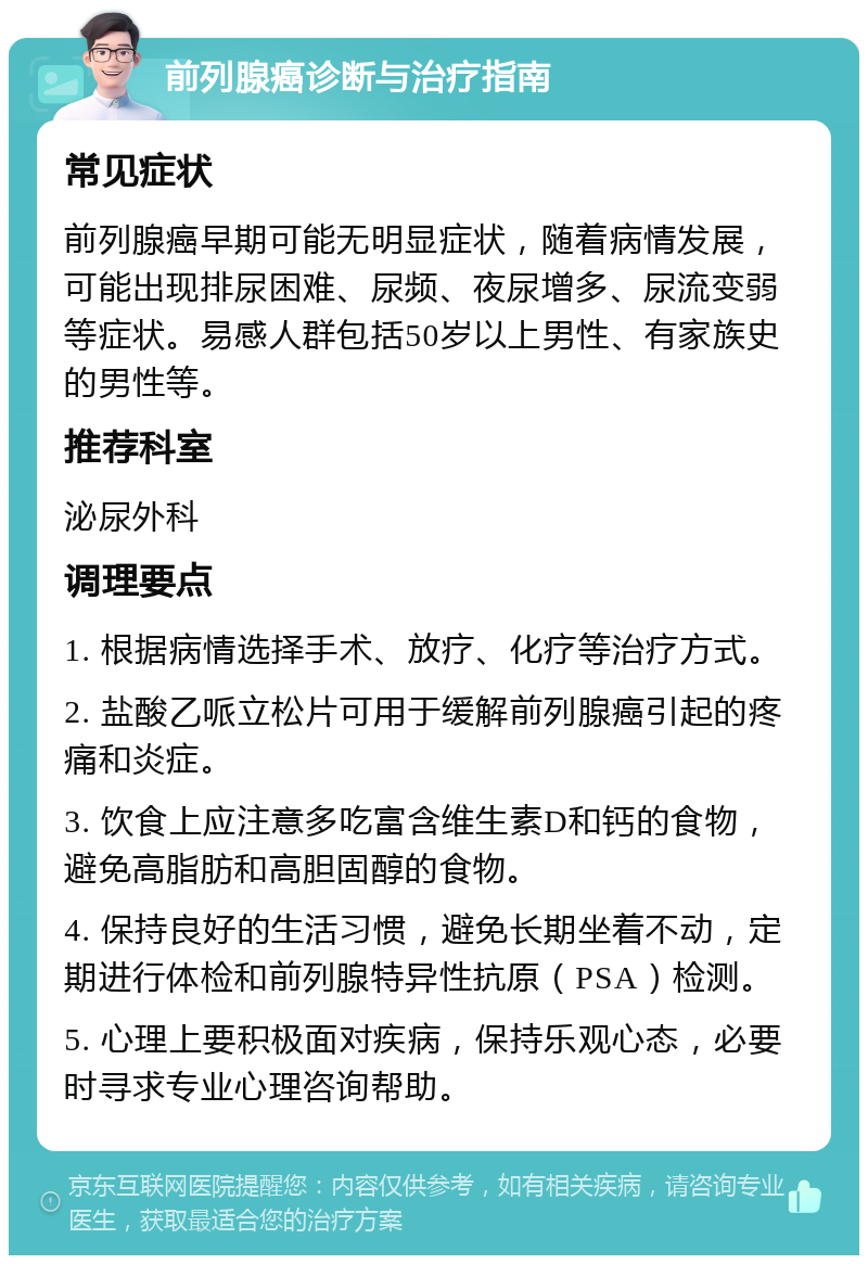 前列腺癌诊断与治疗指南 常见症状 前列腺癌早期可能无明显症状，随着病情发展，可能出现排尿困难、尿频、夜尿增多、尿流变弱等症状。易感人群包括50岁以上男性、有家族史的男性等。 推荐科室 泌尿外科 调理要点 1. 根据病情选择手术、放疗、化疗等治疗方式。 2. 盐酸乙哌立松片可用于缓解前列腺癌引起的疼痛和炎症。 3. 饮食上应注意多吃富含维生素D和钙的食物，避免高脂肪和高胆固醇的食物。 4. 保持良好的生活习惯，避免长期坐着不动，定期进行体检和前列腺特异性抗原（PSA）检测。 5. 心理上要积极面对疾病，保持乐观心态，必要时寻求专业心理咨询帮助。