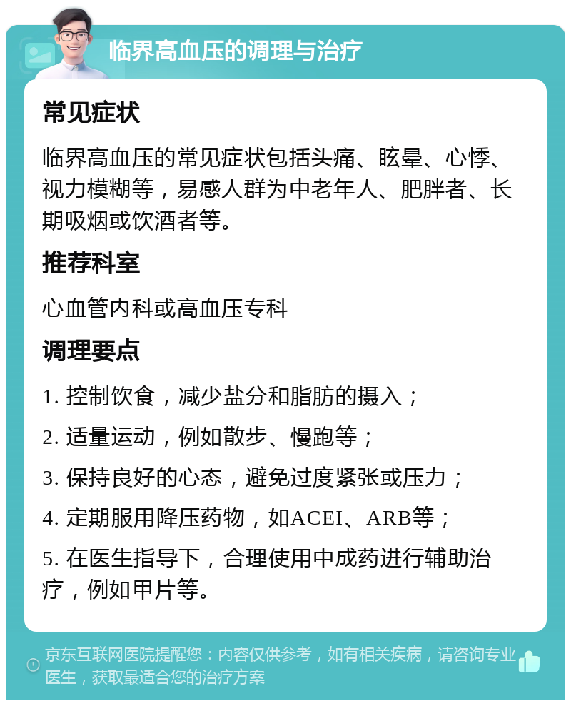 临界高血压的调理与治疗 常见症状 临界高血压的常见症状包括头痛、眩晕、心悸、视力模糊等，易感人群为中老年人、肥胖者、长期吸烟或饮酒者等。 推荐科室 心血管内科或高血压专科 调理要点 1. 控制饮食，减少盐分和脂肪的摄入； 2. 适量运动，例如散步、慢跑等； 3. 保持良好的心态，避免过度紧张或压力； 4. 定期服用降压药物，如ACEI、ARB等； 5. 在医生指导下，合理使用中成药进行辅助治疗，例如甲片等。