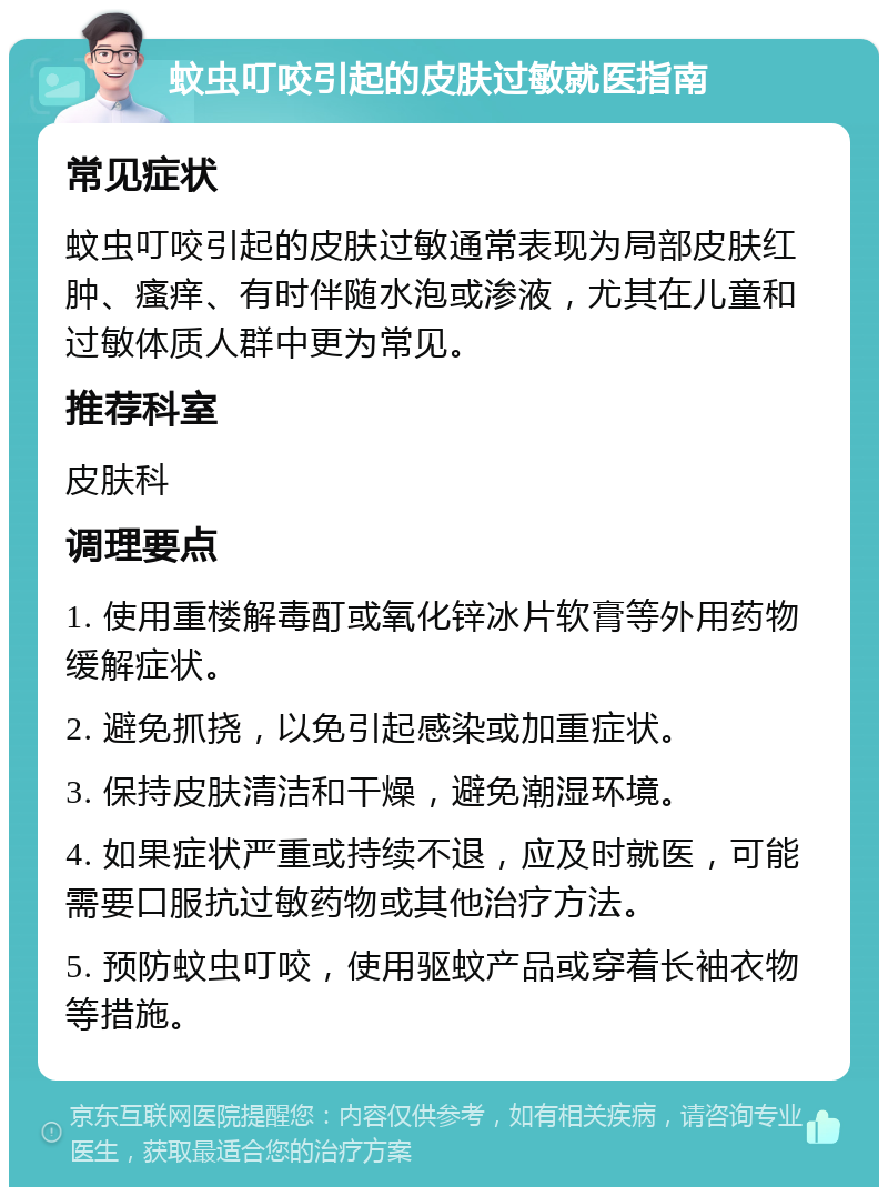 蚊虫叮咬引起的皮肤过敏就医指南 常见症状 蚊虫叮咬引起的皮肤过敏通常表现为局部皮肤红肿、瘙痒、有时伴随水泡或渗液，尤其在儿童和过敏体质人群中更为常见。 推荐科室 皮肤科 调理要点 1. 使用重楼解毒酊或氧化锌冰片软膏等外用药物缓解症状。 2. 避免抓挠，以免引起感染或加重症状。 3. 保持皮肤清洁和干燥，避免潮湿环境。 4. 如果症状严重或持续不退，应及时就医，可能需要口服抗过敏药物或其他治疗方法。 5. 预防蚊虫叮咬，使用驱蚊产品或穿着长袖衣物等措施。