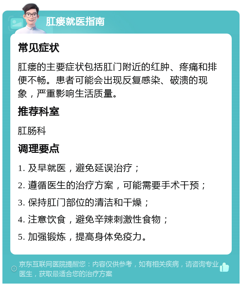 肛瘘就医指南 常见症状 肛瘘的主要症状包括肛门附近的红肿、疼痛和排便不畅。患者可能会出现反复感染、破溃的现象，严重影响生活质量。 推荐科室 肛肠科 调理要点 1. 及早就医，避免延误治疗； 2. 遵循医生的治疗方案，可能需要手术干预； 3. 保持肛门部位的清洁和干燥； 4. 注意饮食，避免辛辣刺激性食物； 5. 加强锻炼，提高身体免疫力。