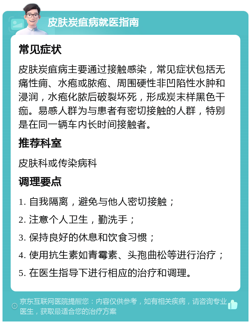 皮肤炭疽病就医指南 常见症状 皮肤炭疽病主要通过接触感染，常见症状包括无痛性痈、水疱或脓疱、周围硬性非凹陷性水肿和浸润，水疱化脓后破裂坏死，形成炭末样黑色干痂。易感人群为与患者有密切接触的人群，特别是在同一辆车内长时间接触者。 推荐科室 皮肤科或传染病科 调理要点 1. 自我隔离，避免与他人密切接触； 2. 注意个人卫生，勤洗手； 3. 保持良好的休息和饮食习惯； 4. 使用抗生素如青霉素、头孢曲松等进行治疗； 5. 在医生指导下进行相应的治疗和调理。