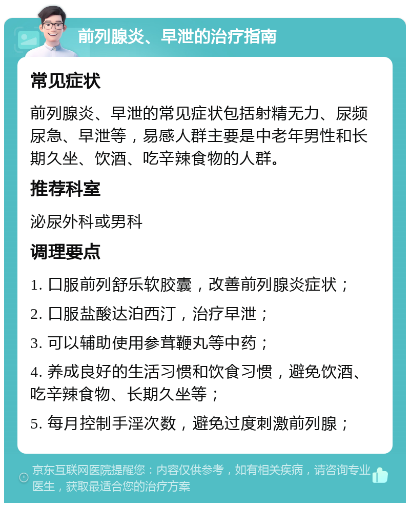 前列腺炎、早泄的治疗指南 常见症状 前列腺炎、早泄的常见症状包括射精无力、尿频尿急、早泄等，易感人群主要是中老年男性和长期久坐、饮酒、吃辛辣食物的人群。 推荐科室 泌尿外科或男科 调理要点 1. 口服前列舒乐软胶囊，改善前列腺炎症状； 2. 口服盐酸达泊西汀，治疗早泄； 3. 可以辅助使用参茸鞭丸等中药； 4. 养成良好的生活习惯和饮食习惯，避免饮酒、吃辛辣食物、长期久坐等； 5. 每月控制手淫次数，避免过度刺激前列腺；