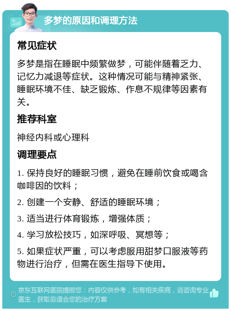 多梦的原因和调理方法 常见症状 多梦是指在睡眠中频繁做梦，可能伴随着乏力、记忆力减退等症状。这种情况可能与精神紧张、睡眠环境不佳、缺乏锻炼、作息不规律等因素有关。 推荐科室 神经内科或心理科 调理要点 1. 保持良好的睡眠习惯，避免在睡前饮食或喝含咖啡因的饮料； 2. 创建一个安静、舒适的睡眠环境； 3. 适当进行体育锻炼，增强体质； 4. 学习放松技巧，如深呼吸、冥想等； 5. 如果症状严重，可以考虑服用甜梦口服液等药物进行治疗，但需在医生指导下使用。