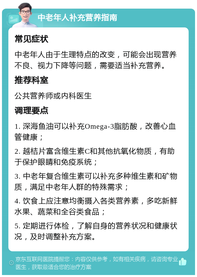 中老年人补充营养指南 常见症状 中老年人由于生理特点的改变，可能会出现营养不良、视力下降等问题，需要适当补充营养。 推荐科室 公共营养师或内科医生 调理要点 1. 深海鱼油可以补充Omega-3脂肪酸，改善心血管健康； 2. 越桔片富含维生素C和其他抗氧化物质，有助于保护眼睛和免疫系统； 3. 中老年复合维生素可以补充多种维生素和矿物质，满足中老年人群的特殊需求； 4. 饮食上应注意均衡摄入各类营养素，多吃新鲜水果、蔬菜和全谷类食品； 5. 定期进行体检，了解自身的营养状况和健康状况，及时调整补充方案。