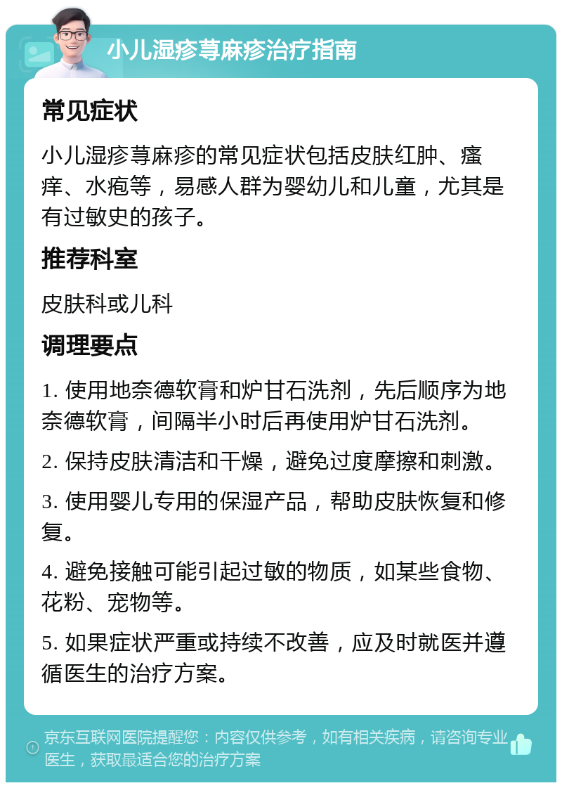 小儿湿疹荨麻疹治疗指南 常见症状 小儿湿疹荨麻疹的常见症状包括皮肤红肿、瘙痒、水疱等，易感人群为婴幼儿和儿童，尤其是有过敏史的孩子。 推荐科室 皮肤科或儿科 调理要点 1. 使用地奈德软膏和炉甘石洗剂，先后顺序为地奈德软膏，间隔半小时后再使用炉甘石洗剂。 2. 保持皮肤清洁和干燥，避免过度摩擦和刺激。 3. 使用婴儿专用的保湿产品，帮助皮肤恢复和修复。 4. 避免接触可能引起过敏的物质，如某些食物、花粉、宠物等。 5. 如果症状严重或持续不改善，应及时就医并遵循医生的治疗方案。