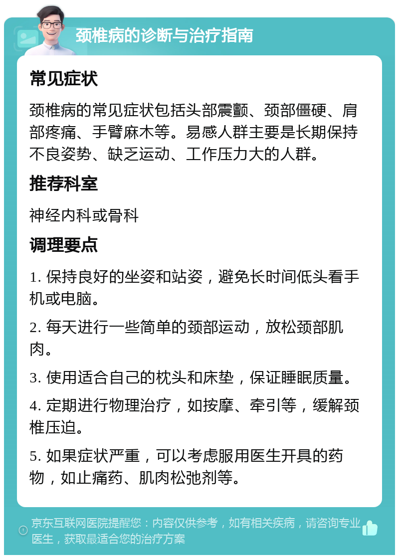 颈椎病的诊断与治疗指南 常见症状 颈椎病的常见症状包括头部震颤、颈部僵硬、肩部疼痛、手臂麻木等。易感人群主要是长期保持不良姿势、缺乏运动、工作压力大的人群。 推荐科室 神经内科或骨科 调理要点 1. 保持良好的坐姿和站姿，避免长时间低头看手机或电脑。 2. 每天进行一些简单的颈部运动，放松颈部肌肉。 3. 使用适合自己的枕头和床垫，保证睡眠质量。 4. 定期进行物理治疗，如按摩、牵引等，缓解颈椎压迫。 5. 如果症状严重，可以考虑服用医生开具的药物，如止痛药、肌肉松弛剂等。