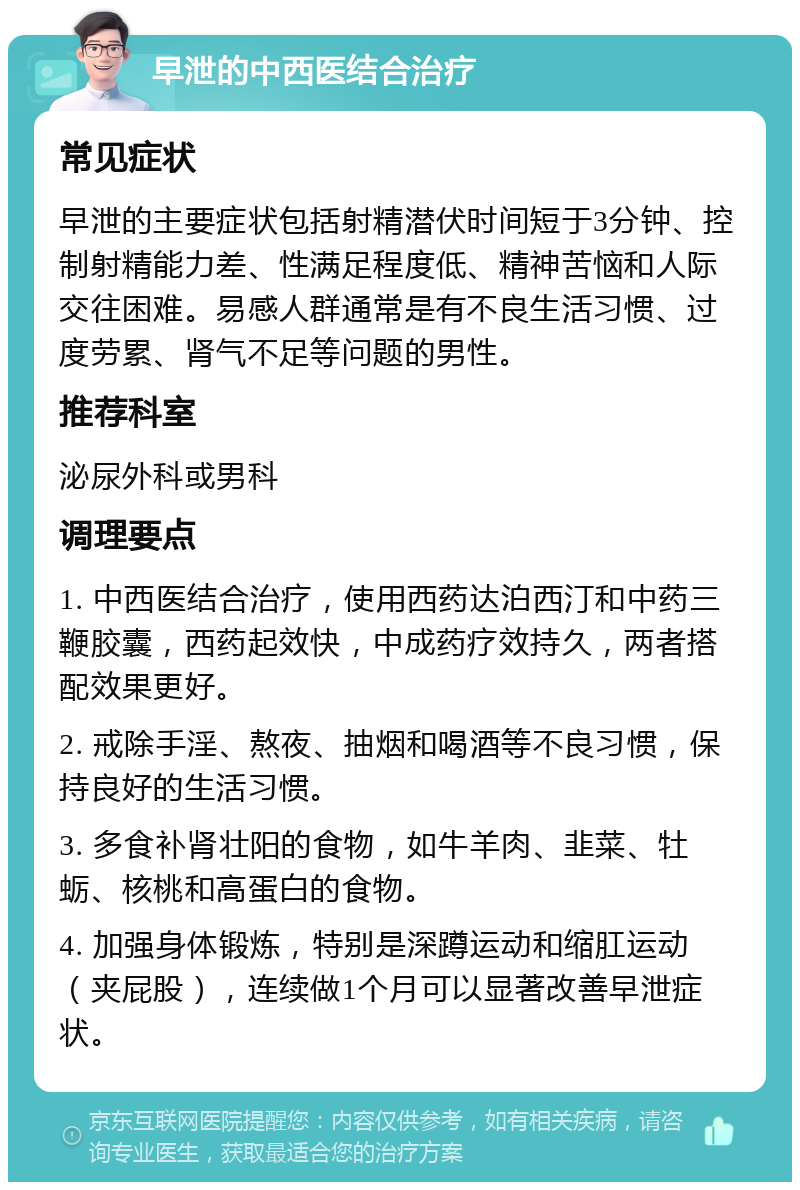 早泄的中西医结合治疗 常见症状 早泄的主要症状包括射精潜伏时间短于3分钟、控制射精能力差、性满足程度低、精神苦恼和人际交往困难。易感人群通常是有不良生活习惯、过度劳累、肾气不足等问题的男性。 推荐科室 泌尿外科或男科 调理要点 1. 中西医结合治疗，使用西药达泊西汀和中药三鞭胶囊，西药起效快，中成药疗效持久，两者搭配效果更好。 2. 戒除手淫、熬夜、抽烟和喝酒等不良习惯，保持良好的生活习惯。 3. 多食补肾壮阳的食物，如牛羊肉、韭菜、牡蛎、核桃和高蛋白的食物。 4. 加强身体锻炼，特别是深蹲运动和缩肛运动（夹屁股），连续做1个月可以显著改善早泄症状。