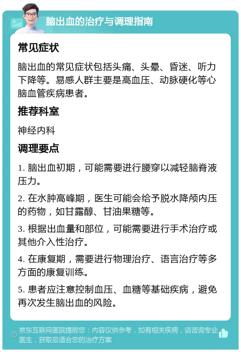 脑出血的治疗与调理指南 常见症状 脑出血的常见症状包括头痛、头晕、昏迷、听力下降等。易感人群主要是高血压、动脉硬化等心脑血管疾病患者。 推荐科室 神经内科 调理要点 1. 脑出血初期，可能需要进行腰穿以减轻脑脊液压力。 2. 在水肿高峰期，医生可能会给予脱水降颅内压的药物，如甘露醇、甘油果糖等。 3. 根据出血量和部位，可能需要进行手术治疗或其他介入性治疗。 4. 在康复期，需要进行物理治疗、语言治疗等多方面的康复训练。 5. 患者应注意控制血压、血糖等基础疾病，避免再次发生脑出血的风险。