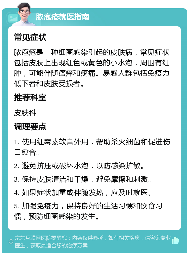 脓疱疮就医指南 常见症状 脓疱疮是一种细菌感染引起的皮肤病，常见症状包括皮肤上出现红色或黄色的小水泡，周围有红肿，可能伴随瘙痒和疼痛。易感人群包括免疫力低下者和皮肤受损者。 推荐科室 皮肤科 调理要点 1. 使用红霉素软膏外用，帮助杀灭细菌和促进伤口愈合。 2. 避免挤压或破坏水泡，以防感染扩散。 3. 保持皮肤清洁和干燥，避免摩擦和刺激。 4. 如果症状加重或伴随发热，应及时就医。 5. 加强免疫力，保持良好的生活习惯和饮食习惯，预防细菌感染的发生。