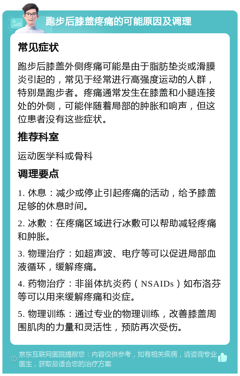 跑步后膝盖疼痛的可能原因及调理 常见症状 跑步后膝盖外侧疼痛可能是由于脂肪垫炎或滑膜炎引起的，常见于经常进行高强度运动的人群，特别是跑步者。疼痛通常发生在膝盖和小腿连接处的外侧，可能伴随着局部的肿胀和响声，但这位患者没有这些症状。 推荐科室 运动医学科或骨科 调理要点 1. 休息：减少或停止引起疼痛的活动，给予膝盖足够的休息时间。 2. 冰敷：在疼痛区域进行冰敷可以帮助减轻疼痛和肿胀。 3. 物理治疗：如超声波、电疗等可以促进局部血液循环，缓解疼痛。 4. 药物治疗：非甾体抗炎药（NSAIDs）如布洛芬等可以用来缓解疼痛和炎症。 5. 物理训练：通过专业的物理训练，改善膝盖周围肌肉的力量和灵活性，预防再次受伤。