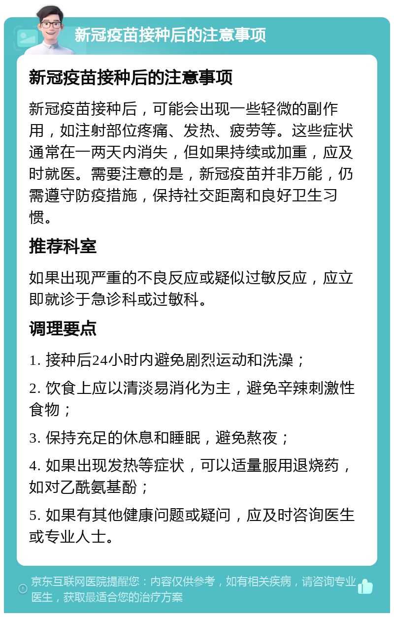 新冠疫苗接种后的注意事项 新冠疫苗接种后的注意事项 新冠疫苗接种后，可能会出现一些轻微的副作用，如注射部位疼痛、发热、疲劳等。这些症状通常在一两天内消失，但如果持续或加重，应及时就医。需要注意的是，新冠疫苗并非万能，仍需遵守防疫措施，保持社交距离和良好卫生习惯。 推荐科室 如果出现严重的不良反应或疑似过敏反应，应立即就诊于急诊科或过敏科。 调理要点 1. 接种后24小时内避免剧烈运动和洗澡； 2. 饮食上应以清淡易消化为主，避免辛辣刺激性食物； 3. 保持充足的休息和睡眠，避免熬夜； 4. 如果出现发热等症状，可以适量服用退烧药，如对乙酰氨基酚； 5. 如果有其他健康问题或疑问，应及时咨询医生或专业人士。