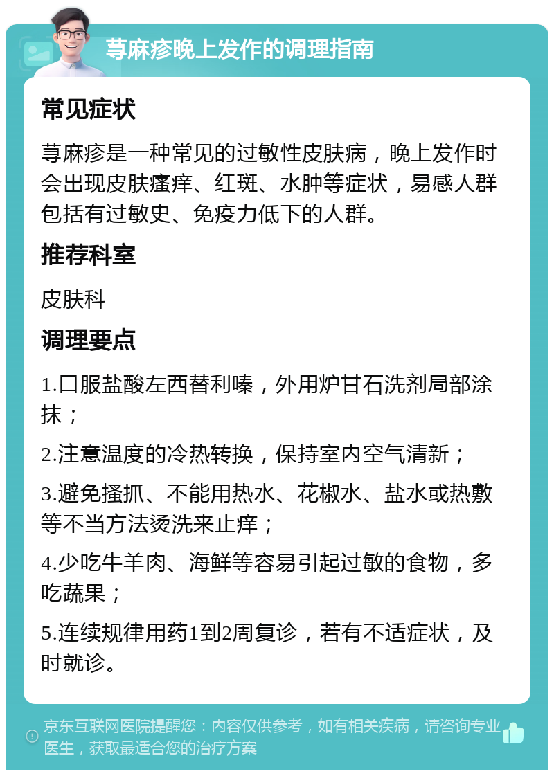 荨麻疹晚上发作的调理指南 常见症状 荨麻疹是一种常见的过敏性皮肤病，晚上发作时会出现皮肤瘙痒、红斑、水肿等症状，易感人群包括有过敏史、免疫力低下的人群。 推荐科室 皮肤科 调理要点 1.口服盐酸左西替利嗪，外用炉甘石洗剂局部涂抹； 2.注意温度的冷热转换，保持室内空气清新； 3.避免搔抓、不能用热水、花椒水、盐水或热敷等不当方法烫洗来止痒； 4.少吃牛羊肉、海鲜等容易引起过敏的食物，多吃蔬果； 5.连续规律用药1到2周复诊，若有不适症状，及时就诊。