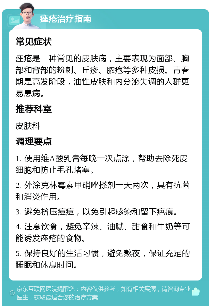 痤疮治疗指南 常见症状 痤疮是一种常见的皮肤病，主要表现为面部、胸部和背部的粉刺、丘疹、脓疱等多种皮损。青春期是高发阶段，油性皮肤和内分泌失调的人群更易患病。 推荐科室 皮肤科 调理要点 1. 使用维A酸乳膏每晚一次点涂，帮助去除死皮细胞和防止毛孔堵塞。 2. 外涂克林霉素甲硝唑搽剂一天两次，具有抗菌和消炎作用。 3. 避免挤压痘痘，以免引起感染和留下疤痕。 4. 注意饮食，避免辛辣、油腻、甜食和牛奶等可能诱发痤疮的食物。 5. 保持良好的生活习惯，避免熬夜，保证充足的睡眠和休息时间。