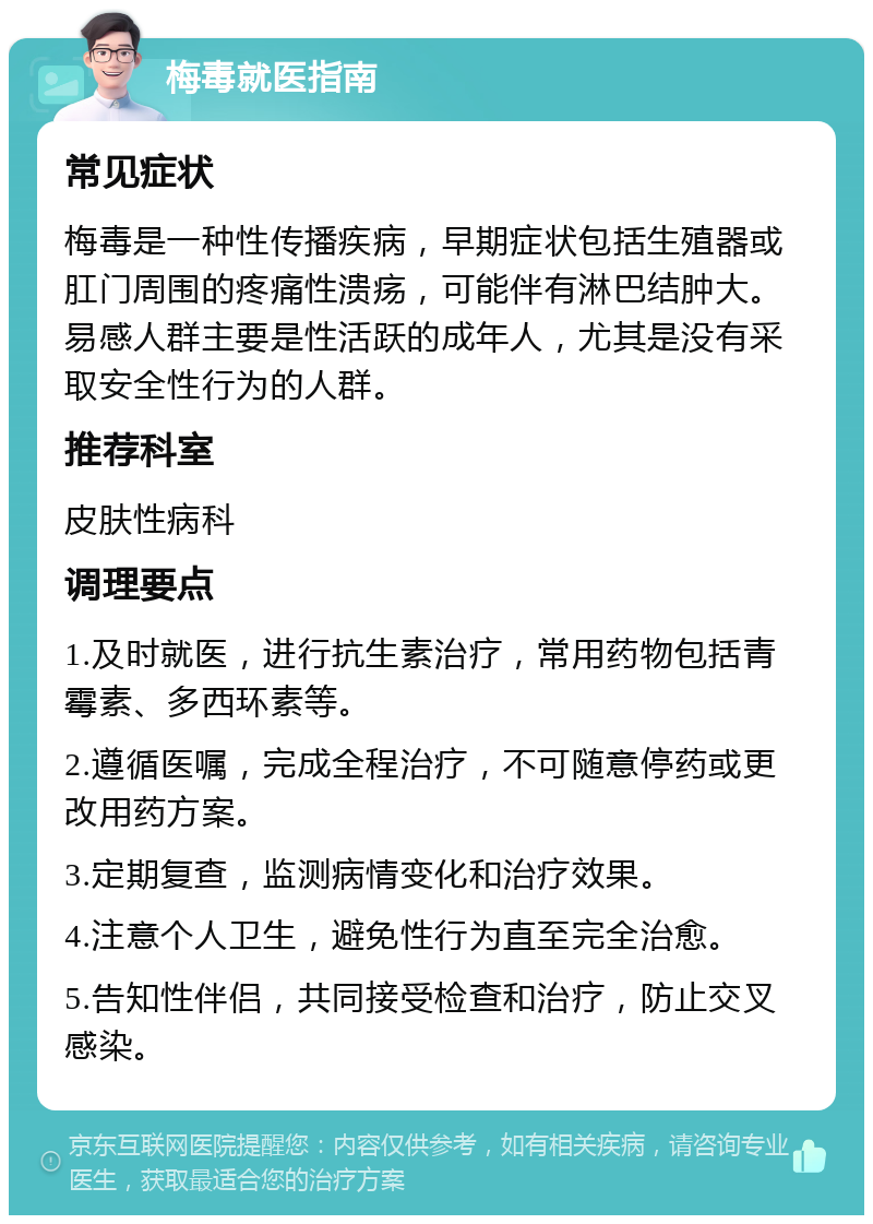 梅毒就医指南 常见症状 梅毒是一种性传播疾病，早期症状包括生殖器或肛门周围的疼痛性溃疡，可能伴有淋巴结肿大。易感人群主要是性活跃的成年人，尤其是没有采取安全性行为的人群。 推荐科室 皮肤性病科 调理要点 1.及时就医，进行抗生素治疗，常用药物包括青霉素、多西环素等。 2.遵循医嘱，完成全程治疗，不可随意停药或更改用药方案。 3.定期复查，监测病情变化和治疗效果。 4.注意个人卫生，避免性行为直至完全治愈。 5.告知性伴侣，共同接受检查和治疗，防止交叉感染。