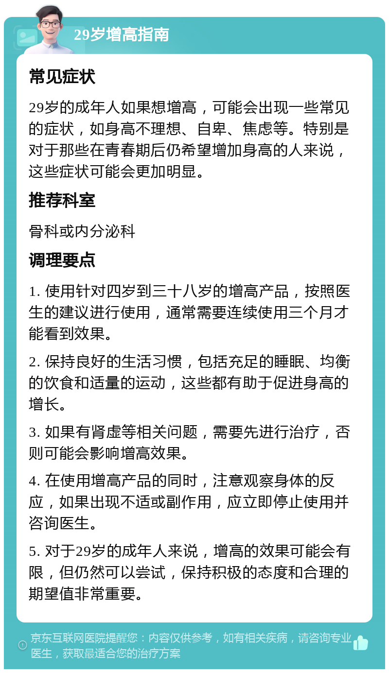 29岁增高指南 常见症状 29岁的成年人如果想增高，可能会出现一些常见的症状，如身高不理想、自卑、焦虑等。特别是对于那些在青春期后仍希望增加身高的人来说，这些症状可能会更加明显。 推荐科室 骨科或内分泌科 调理要点 1. 使用针对四岁到三十八岁的增高产品，按照医生的建议进行使用，通常需要连续使用三个月才能看到效果。 2. 保持良好的生活习惯，包括充足的睡眠、均衡的饮食和适量的运动，这些都有助于促进身高的增长。 3. 如果有肾虚等相关问题，需要先进行治疗，否则可能会影响增高效果。 4. 在使用增高产品的同时，注意观察身体的反应，如果出现不适或副作用，应立即停止使用并咨询医生。 5. 对于29岁的成年人来说，增高的效果可能会有限，但仍然可以尝试，保持积极的态度和合理的期望值非常重要。