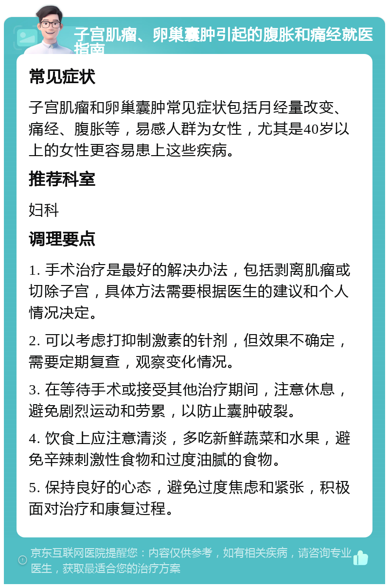 子宫肌瘤、卵巢囊肿引起的腹胀和痛经就医指南 常见症状 子宫肌瘤和卵巢囊肿常见症状包括月经量改变、痛经、腹胀等，易感人群为女性，尤其是40岁以上的女性更容易患上这些疾病。 推荐科室 妇科 调理要点 1. 手术治疗是最好的解决办法，包括剥离肌瘤或切除子宫，具体方法需要根据医生的建议和个人情况决定。 2. 可以考虑打抑制激素的针剂，但效果不确定，需要定期复查，观察变化情况。 3. 在等待手术或接受其他治疗期间，注意休息，避免剧烈运动和劳累，以防止囊肿破裂。 4. 饮食上应注意清淡，多吃新鲜蔬菜和水果，避免辛辣刺激性食物和过度油腻的食物。 5. 保持良好的心态，避免过度焦虑和紧张，积极面对治疗和康复过程。