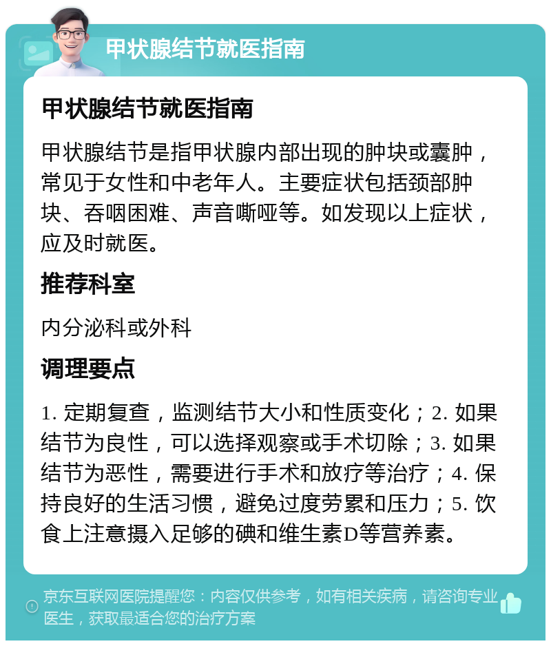 甲状腺结节就医指南 甲状腺结节就医指南 甲状腺结节是指甲状腺内部出现的肿块或囊肿，常见于女性和中老年人。主要症状包括颈部肿块、吞咽困难、声音嘶哑等。如发现以上症状，应及时就医。 推荐科室 内分泌科或外科 调理要点 1. 定期复查，监测结节大小和性质变化；2. 如果结节为良性，可以选择观察或手术切除；3. 如果结节为恶性，需要进行手术和放疗等治疗；4. 保持良好的生活习惯，避免过度劳累和压力；5. 饮食上注意摄入足够的碘和维生素D等营养素。